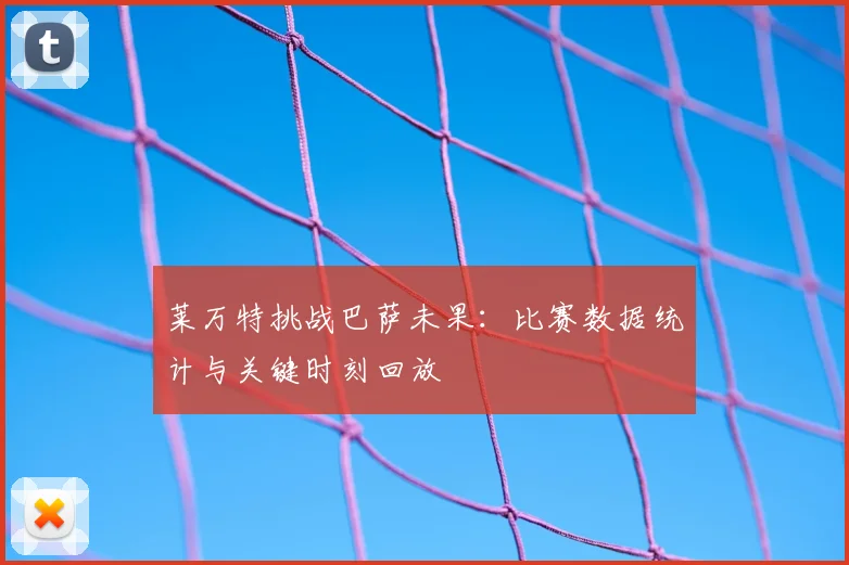 莱万特挑战巴萨未果：比赛数据统计与关键时刻回放