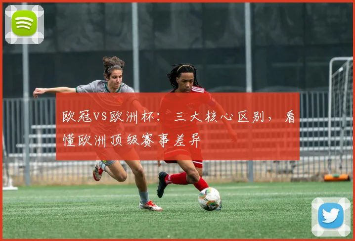 欧冠vs欧洲杯：三大核心区别，看懂欧洲顶级赛事差异