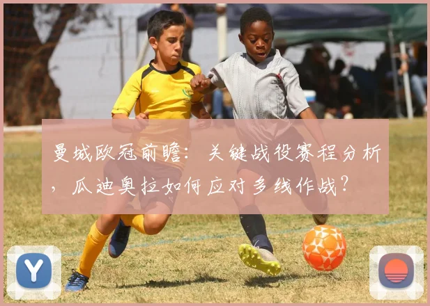 曼城欧冠前瞻：关键战役赛程分析，瓜迪奥拉如何应对多线作战？