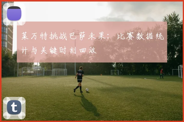 莱万特挑战巴萨未果：比赛数据统计与关键时刻回放