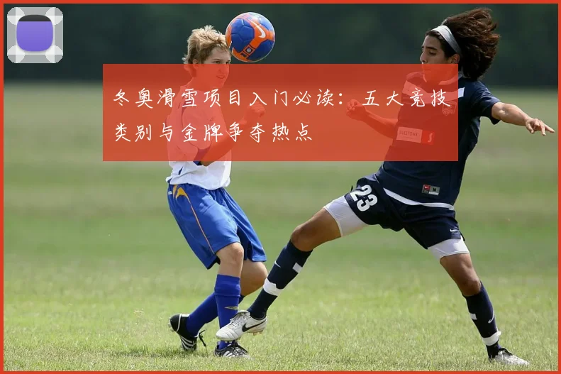 冬奥滑雪项目入门必读：五大竞技类别与金牌争夺热点