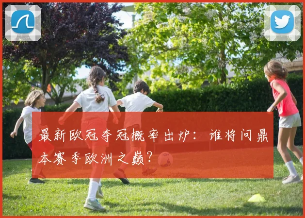 最新欧冠夺冠概率出炉：谁将问鼎本赛季欧洲之巅？