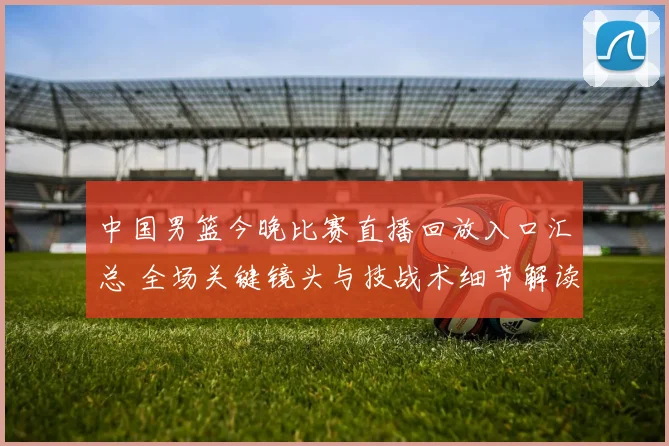 中国男篮今晚比赛直播回放入口汇总 全场关键镜头与技战术细节解读