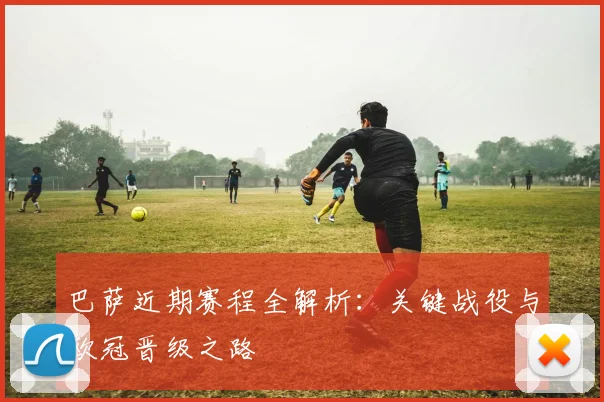 巴萨近期赛程全解析：关键战役与欧冠晋级之路